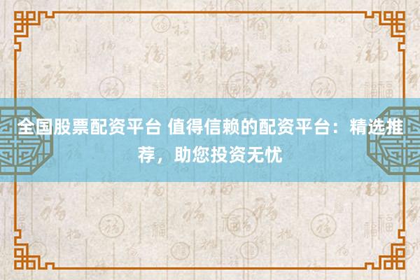 全国股票配资平台 值得信赖的配资平台：精选推荐，助您投资无忧