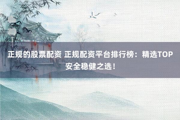 正规的股票配资 正规配资平台排行榜：精选TOP安全稳健之选！