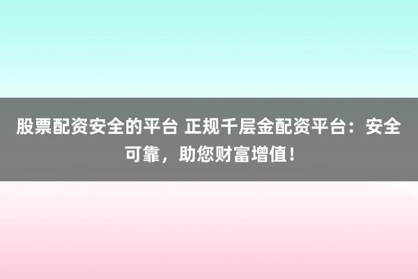 股票配资安全的平台 正规千层金配资平台：安全可靠，助您财富增值！