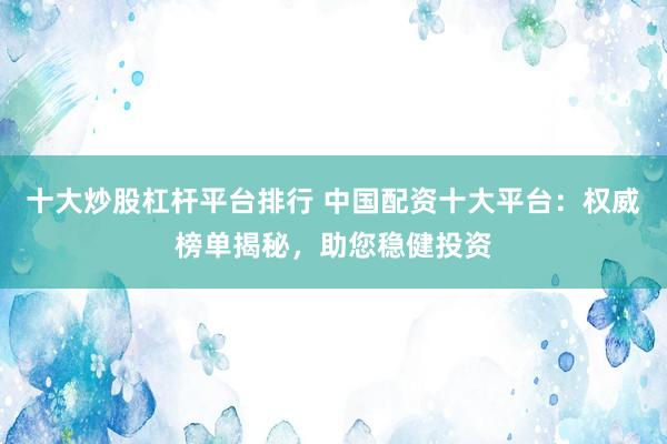十大炒股杠杆平台排行 中国配资十大平台：权威榜单揭秘，助您稳健投资