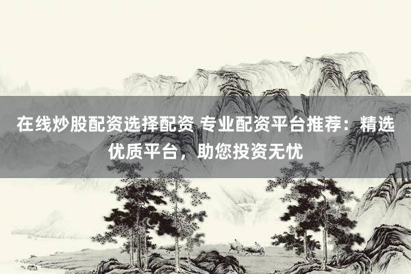 在线炒股配资选择配资 专业配资平台推荐：精选优质平台，助您投资无忧