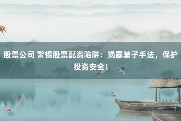 股票公司 警惕股票配资陷阱：揭露骗子手法，保护投资安全！