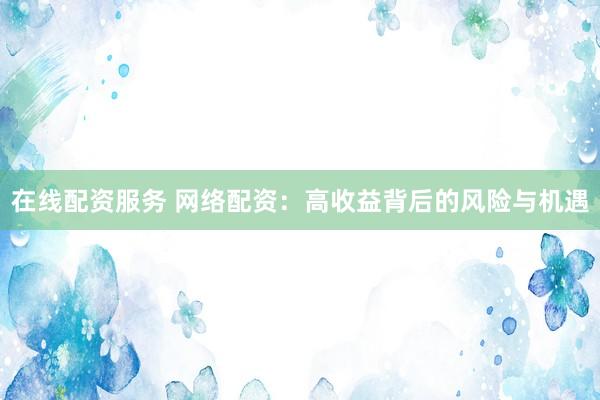 在线配资服务 网络配资：高收益背后的风险与机遇