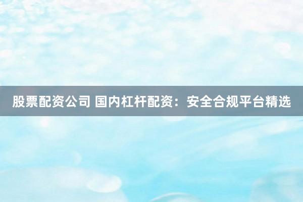 股票配资公司 国内杠杆配资：安全合规平台精选