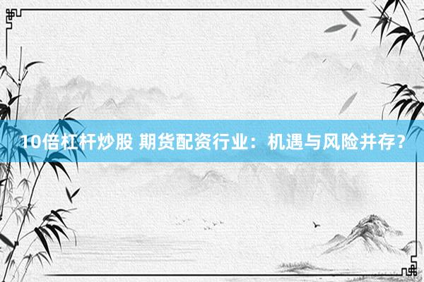 10倍杠杆炒股 期货配资行业:机遇与风险并存?
