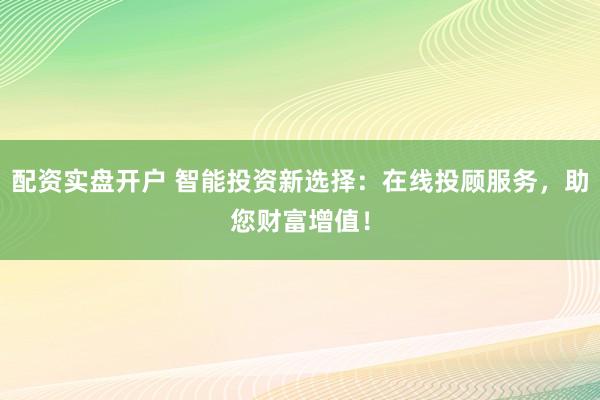 配资实盘开户 智能投资新选择:在线投顾服务,助您财富增值!