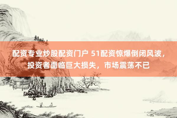 配资专业炒股配资门户 51配资惊爆倒闭风波,投资者面临巨大损失,市场震荡不已