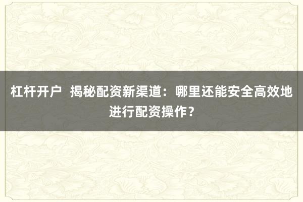杠杆开户  揭秘配资新渠道:哪里还能安全高效地进行配资操作?