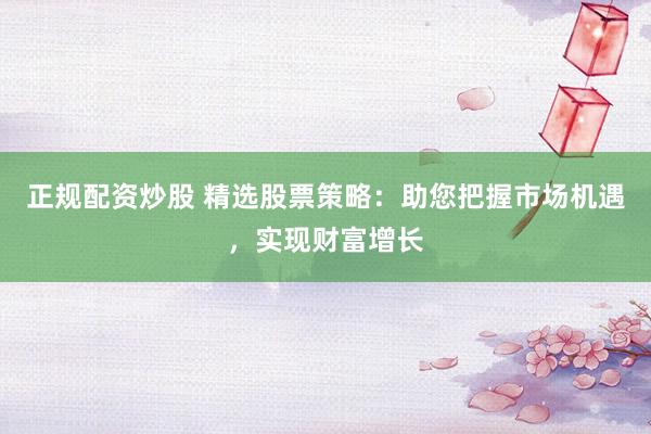 正规配资炒股 精选股票策略:助您把握市场机遇,实现财富增长