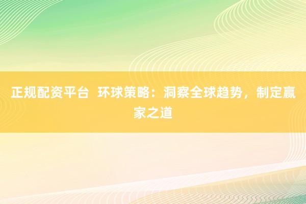 正规配资平台 环球策略:洞察全球趋势,制定赢家之道