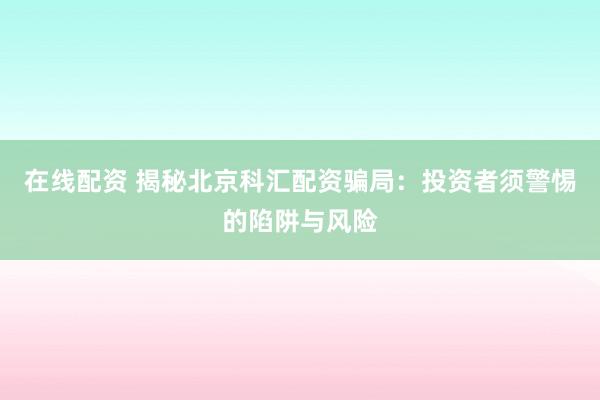 在线配资 揭秘北京科汇配资骗局:投资者须警惕的陷阱与风险