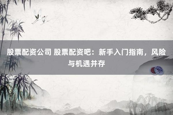 股票配资公司 股票配资吧：新手入门指南，风险与机遇并存