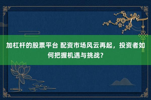 加杠杆的股票平台 配资市场风云再起，投资者如何把握机遇与挑战？