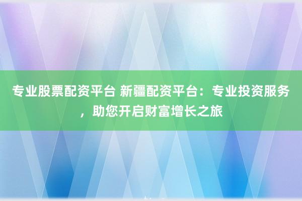 专业股票配资平台 新疆配资平台:专业投资服务,助您开启财富增长之旅