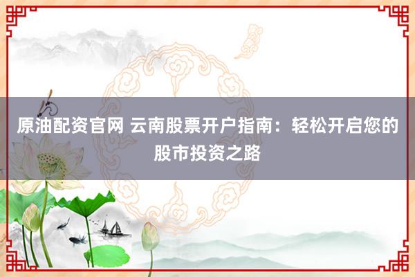 原油配资官网 云南股票开户指南：轻松开启您的股市投资之路