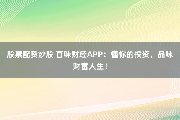 股票配资炒股 百味财经APP:懂你的投资,品味财富人生!