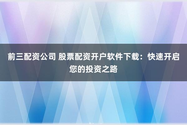 前三配资公司 股票配资开户软件下载:快速开启您的投资之路