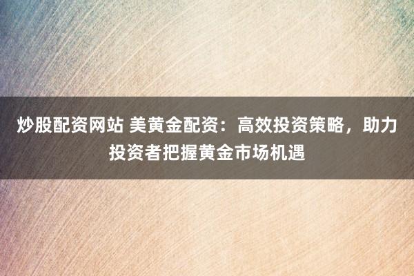 炒股配资网站 美黄金配资:高效投资策略,助力投资者把握黄金市场机遇