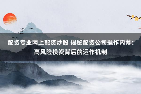 配资专业网上配资炒股 揭秘配资公司操作内幕：高风险投资背后的运作机制