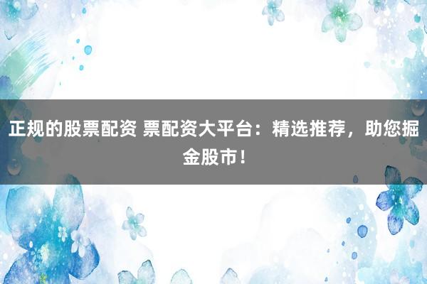 正规的股票配资 票配资大平台：精选推荐，助您掘金股市！
