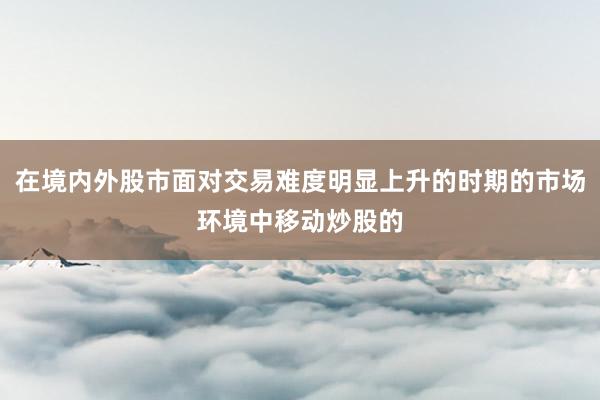 在境内外股市面对交易难度明显上升的时期的市场环境中移动炒股的
