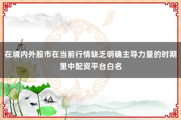 在境内外股市在当前行情缺乏明确主导力量的时期里中配资平台白名