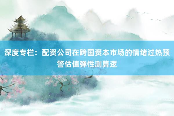 深度专栏：配资公司在跨国资本市场的情绪过热预警估值弹性测算逻