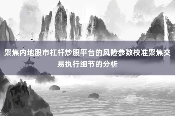 聚焦内地股市杠杆炒股平台的风险参数校准聚焦交易执行细节的分析