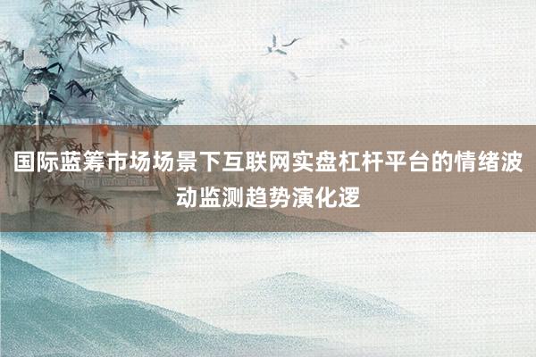 国际蓝筹市场场景下互联网实盘杠杆平台的情绪波动监测趋势演化逻