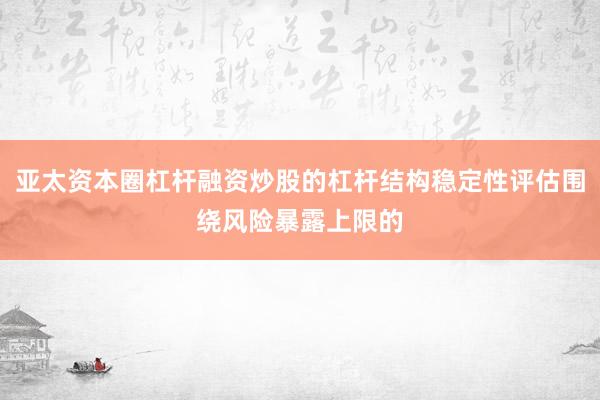 亚太资本圈杠杆融资炒股的杠杆结构稳定性评估围绕风险暴露上限的