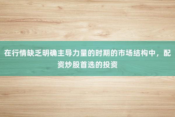 在行情缺乏明确主导力量的时期的市场结构中，配资炒股首选的投资