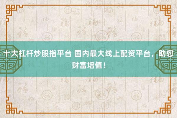 十大杠杆炒股指平台 国内最大线上配资平台，助您财富增值！