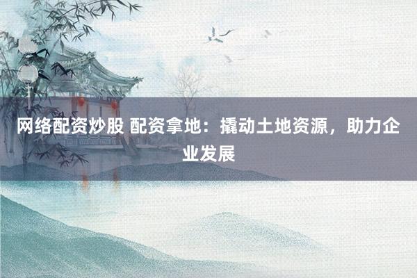 网络配资炒股 配资拿地：撬动土地资源，助力企业发展