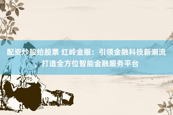 配资炒股给股票 红岭金服：引领金融科技新潮流，打造全方位智能金融服务平台