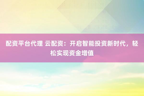 配资平台代理 云配资：开启智能投资新时代，轻松实现资金增值