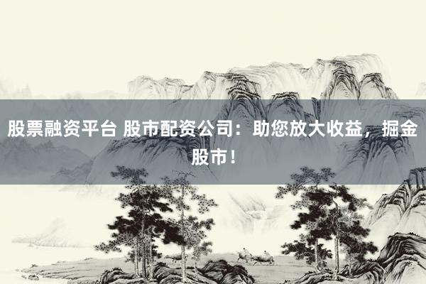 股票融资平台 股市配资公司：助您放大收益，掘金股市！