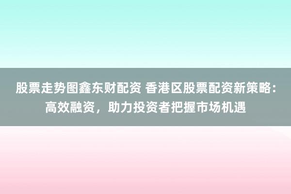 股票走势图鑫东财配资 香港区股票配资新策略：高效融资，助力投资者把握市场机遇