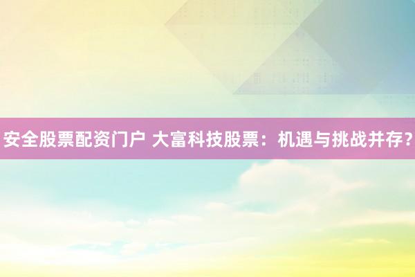 安全股票配资门户 大富科技股票：机遇与挑战并存？